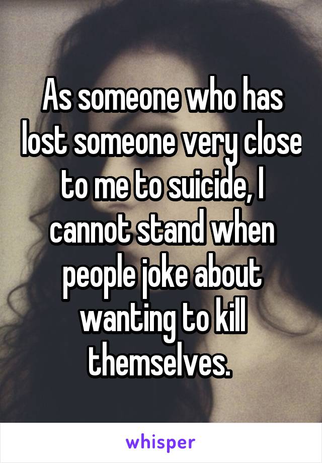 As someone who has lost someone very close to me to suicide, I cannot stand when people joke about wanting to kill themselves. 