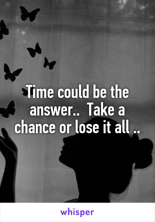 Time could be the answer..  Take a chance or lose it all ..