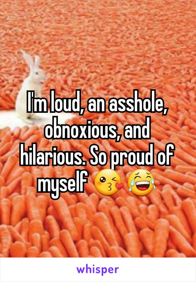 I'm loud, an asshole, obnoxious, and hilarious. So proud of myself 😘😂