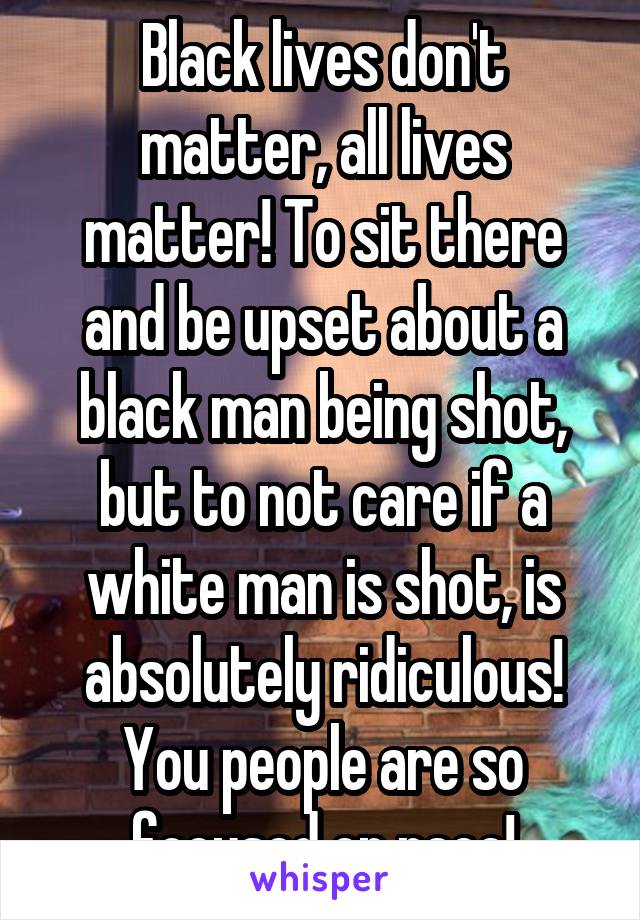 Black lives don't matter, all lives matter! To sit there and be upset about a black man being shot, but to not care if a white man is shot, is absolutely ridiculous! You people are so focused on race!