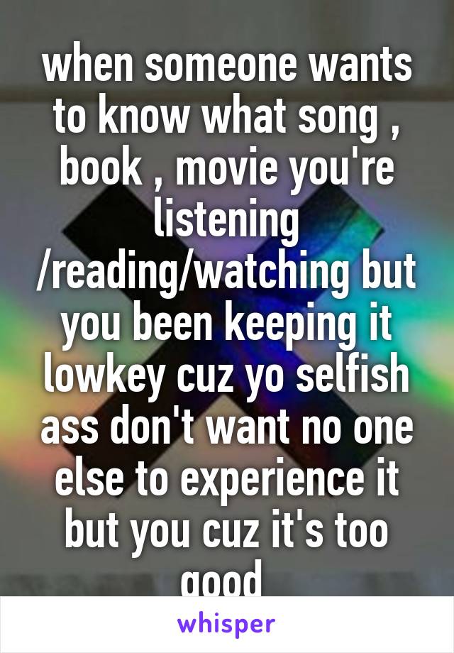 when someone wants to know what song , book , movie you're listening /reading/watching but you been keeping it lowkey cuz yo selfish ass don't want no one else to experience it but you cuz it's too good 