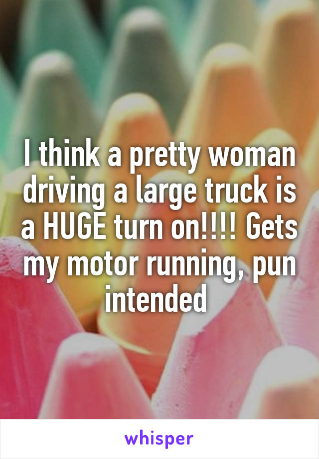 I think a pretty woman driving a large truck is a HUGE turn on!!!! Gets my motor running, pun intended 