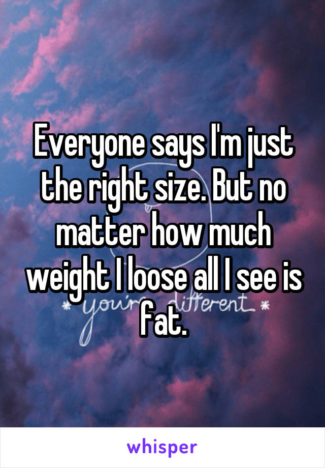 Everyone says I'm just the right size. But no matter how much weight I loose all I see is fat.