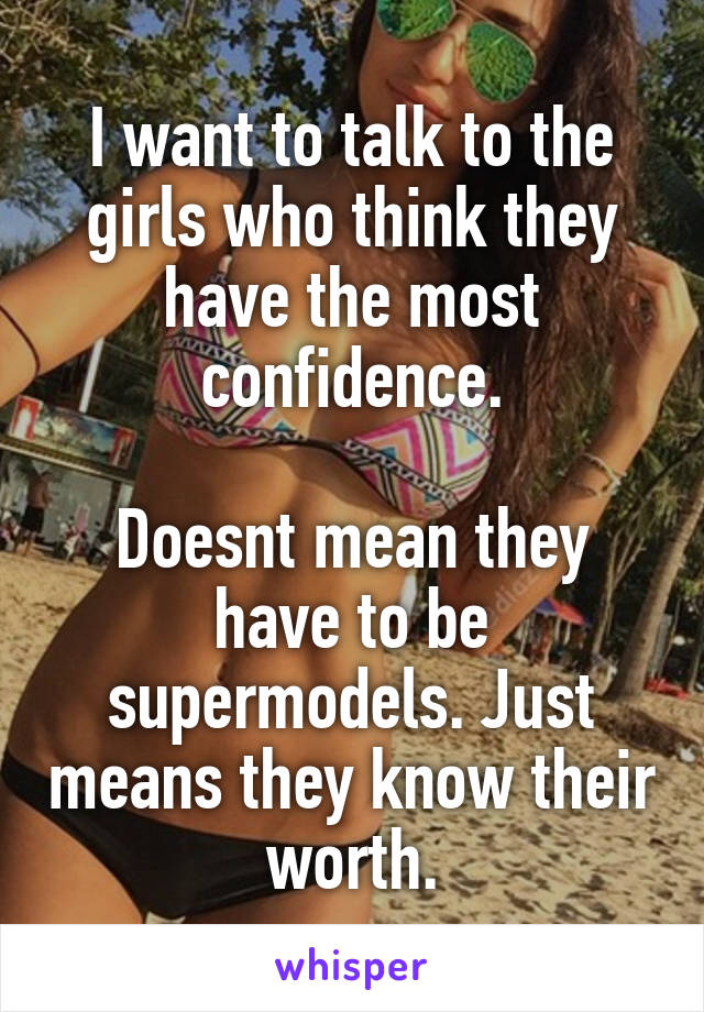 I want to talk to the girls who think they have the most confidence.

Doesnt mean they have to be supermodels. Just means they know their worth.