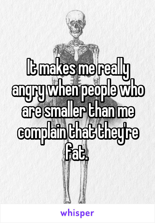 It makes me really angry when people who are smaller than me complain that they're fat. 