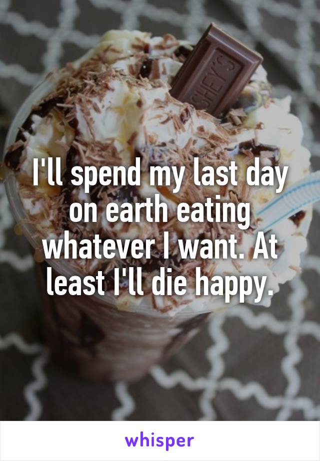 I'll spend my last day on earth eating whatever I want. At least I'll die happy.