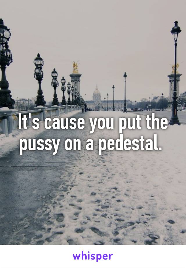 It's cause you put the pussy on a pedestal. 