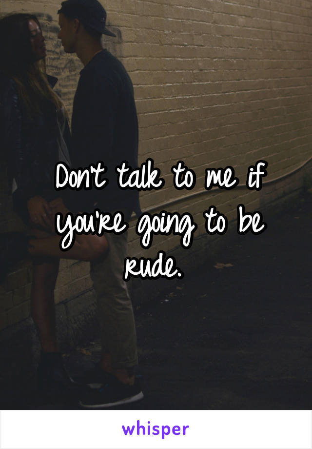 Don't talk to me if you're going to be rude. 