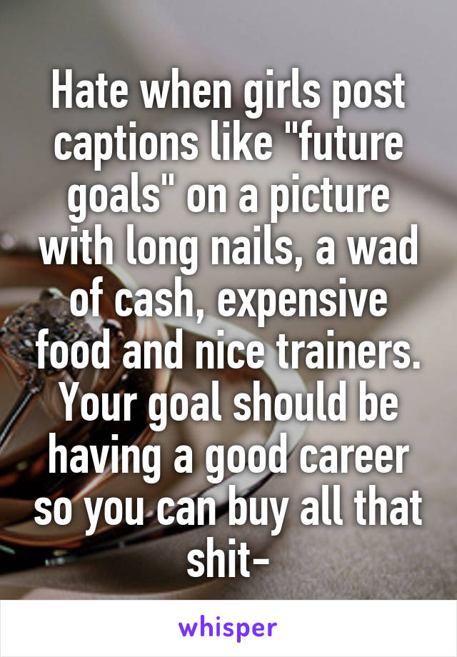 Hate when girls post captions like "future goals" on a picture with long nails, a wad of cash, expensive food and nice trainers. Your goal should be having a good career so you can buy all that shit-