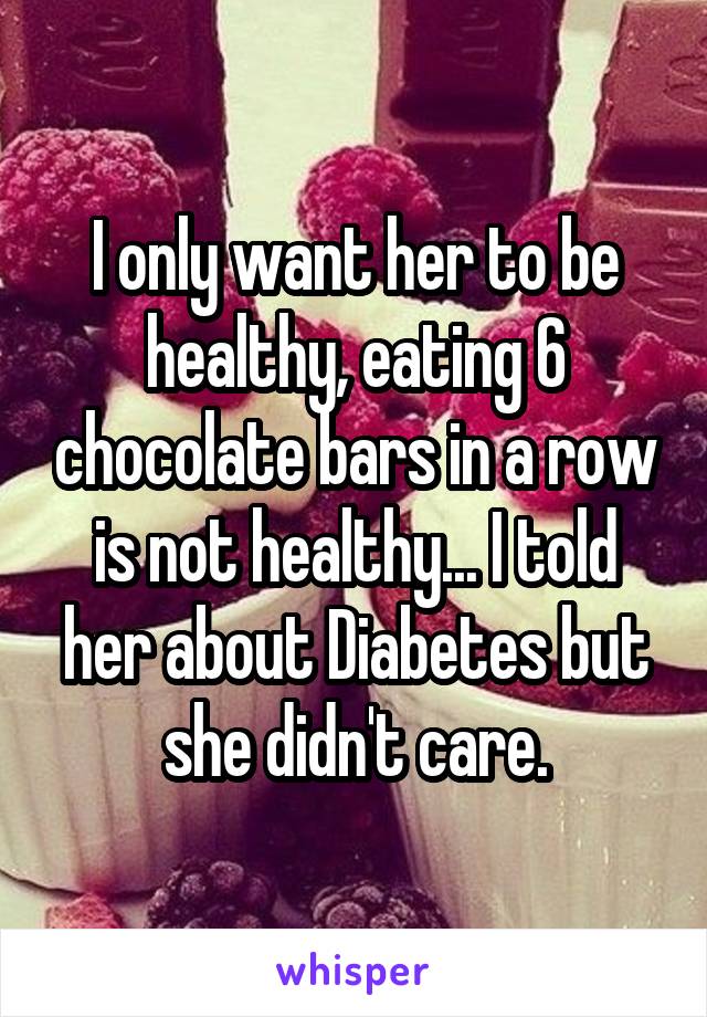 I only want her to be healthy, eating 6 chocolate bars in a row is not healthy... I told her about Diabetes but she didn't care.