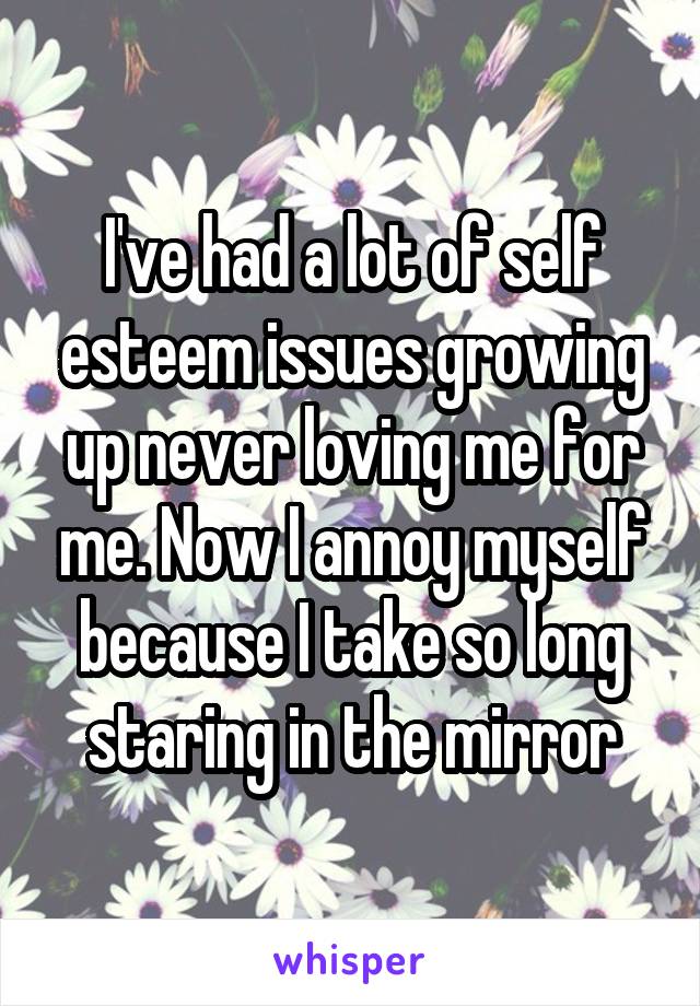 I've had a lot of self esteem issues growing up never loving me for me. Now I annoy myself because I take so long staring in the mirror