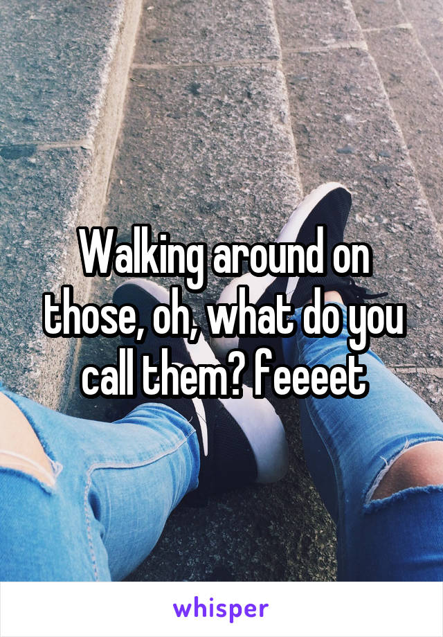 Walking around on those, oh, what do you call them? feeeet