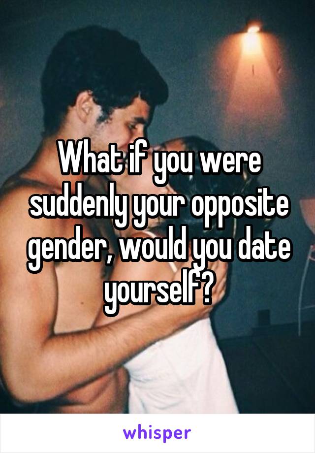 What if you were suddenly your opposite gender, would you date yourself?