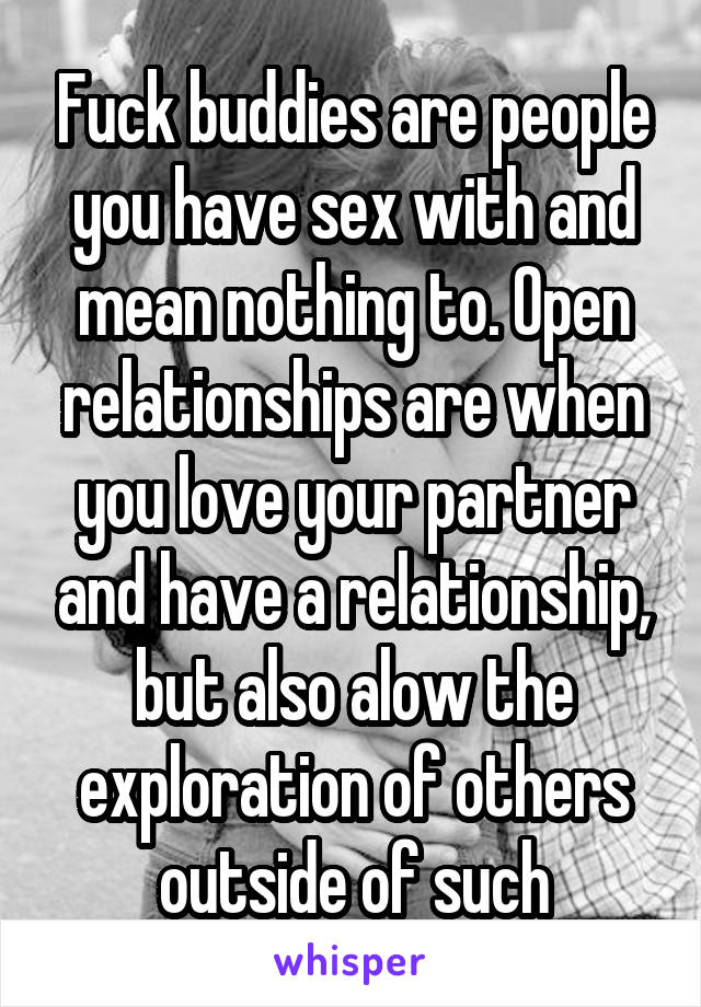 Fuck buddies are people you have sex with and mean nothing to. Open relationships are when you love your partner and have a relationship, but also alow the exploration of others outside of such