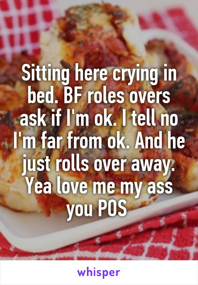 Sitting here crying in bed. BF roles overs ask if I'm ok. I tell no I'm far from ok. And he just rolls over away. Yea love me my ass you POS 