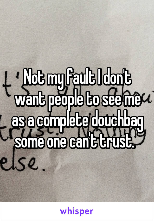 Not my fault I don't want people to see me as a complete douchbag some one can't trust.  