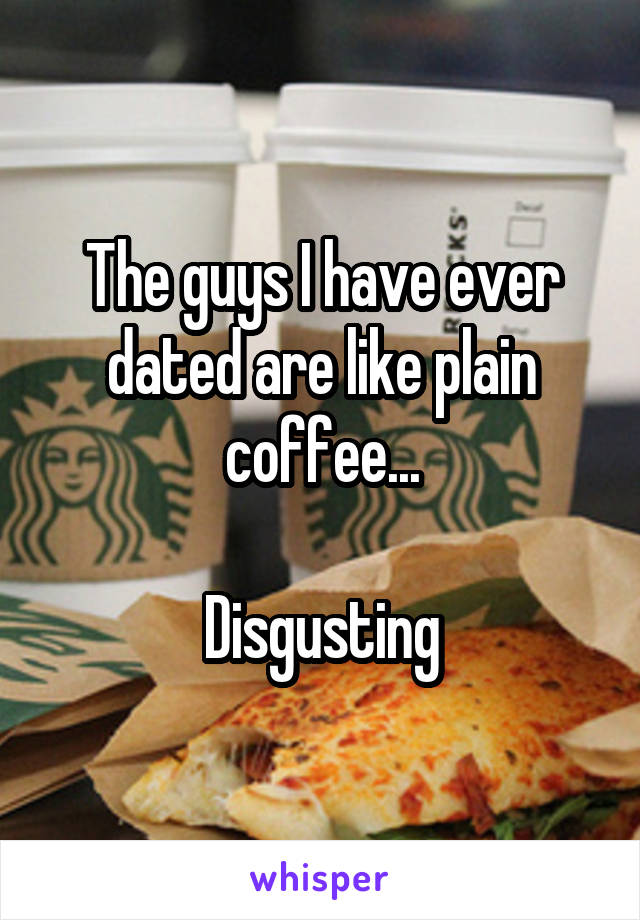 The guys I have ever dated are like plain coffee...

Disgusting