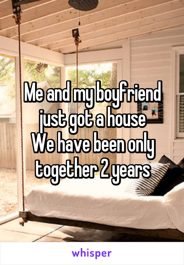 Me and my boyfriend just got a house
We have been only together 2 years