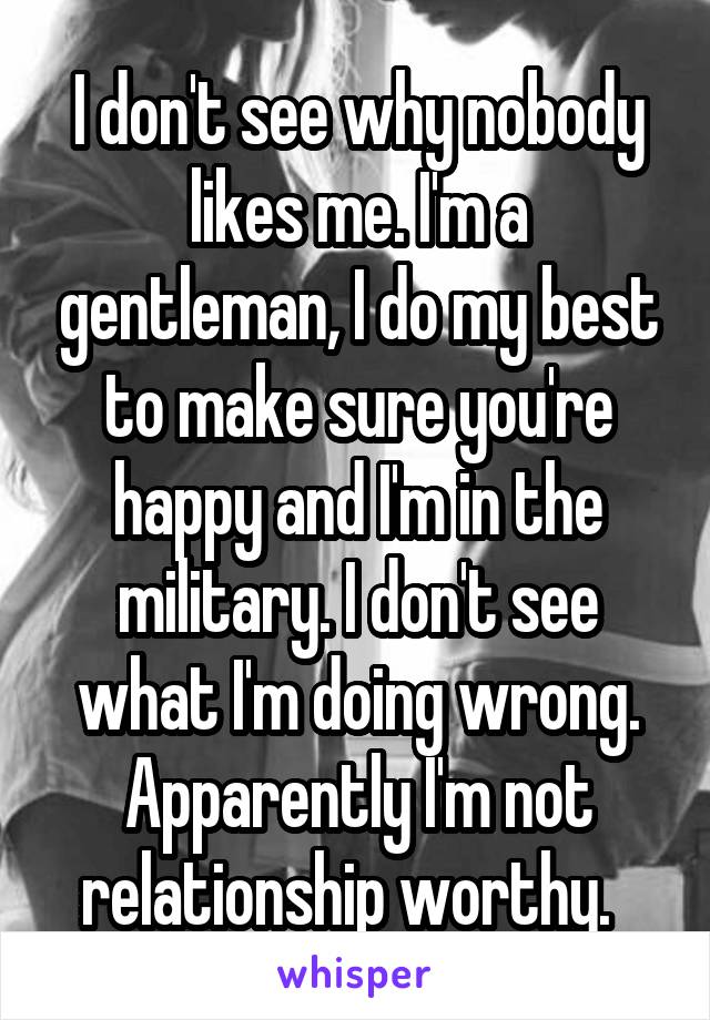 I don't see why nobody likes me. I'm a gentleman, I do my best to make sure you're happy and I'm in the military. I don't see what I'm doing wrong. Apparently I'm not relationship worthy.  