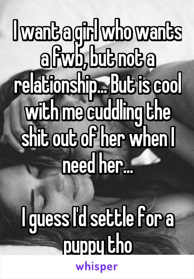 I want a girl who wants a fwb, but not a relationship... But is cool with me cuddling the shit out of her when I need her...

I guess I'd settle for a puppy tho