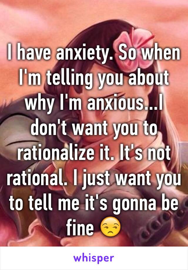 I have anxiety. So when I'm telling you about why I'm anxious...I don't want you to rationalize it. It's not rational. I just want you to tell me it's gonna be fine 😒