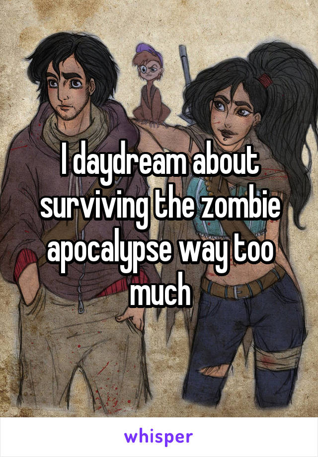 I daydream about surviving the zombie apocalypse way too much