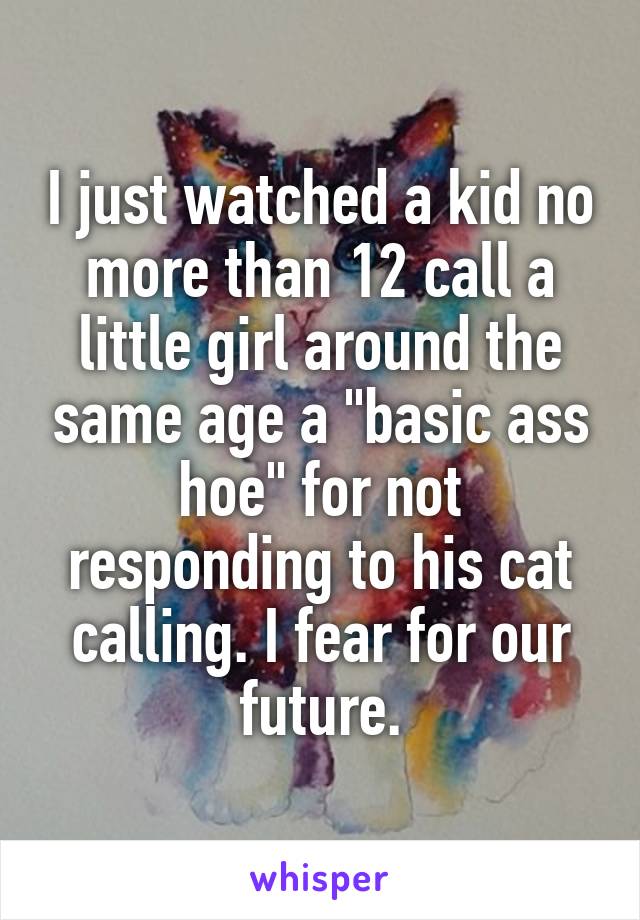 I just watched a kid no more than 12 call a little girl around the same age a "basic ass hoe" for not responding to his cat calling. I fear for our future.