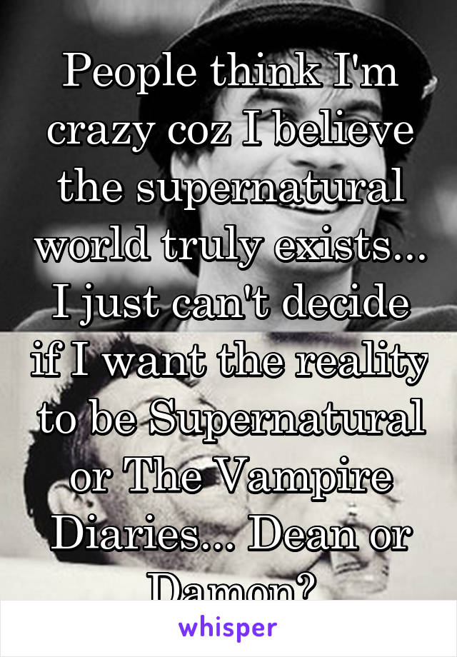 People think I'm crazy coz I believe the supernatural world truly exists... I just can't decide if I want the reality to be Supernatural or The Vampire Diaries... Dean or Damon?