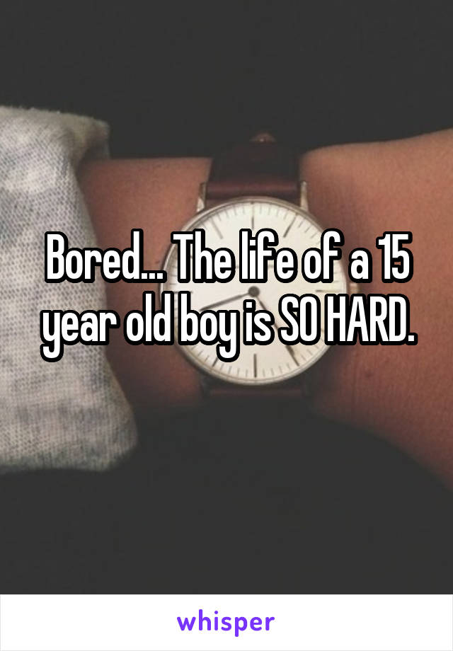 Bored... The life of a 15 year old boy is SO HARD.
