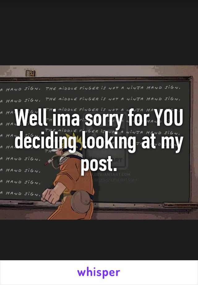 Well ima sorry for YOU deciding looking at my post.