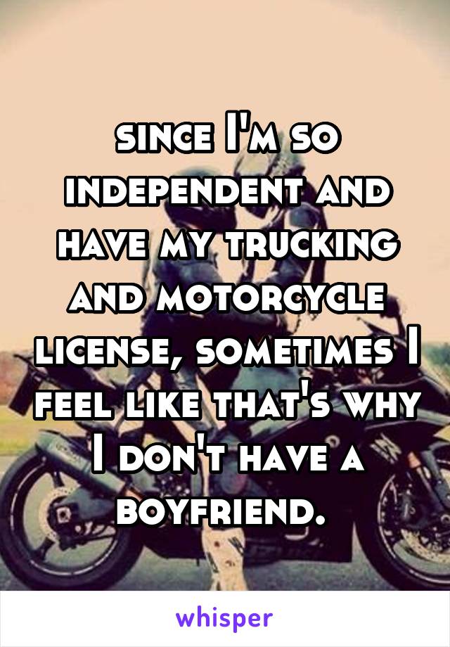 since I'm so independent and have my trucking and motorcycle license, sometimes I feel like that's why I don't have a boyfriend. 