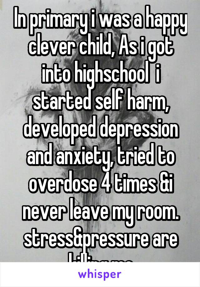 In primary i was a happy clever child, As i got into highschool  i started self harm, developed depression and anxiety, tried to overdose 4 times &i never leave my room.
stress&pressure are killing me