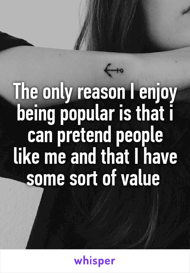 The only reason I enjoy being popular is that i can pretend people like me and that I have some sort of value 