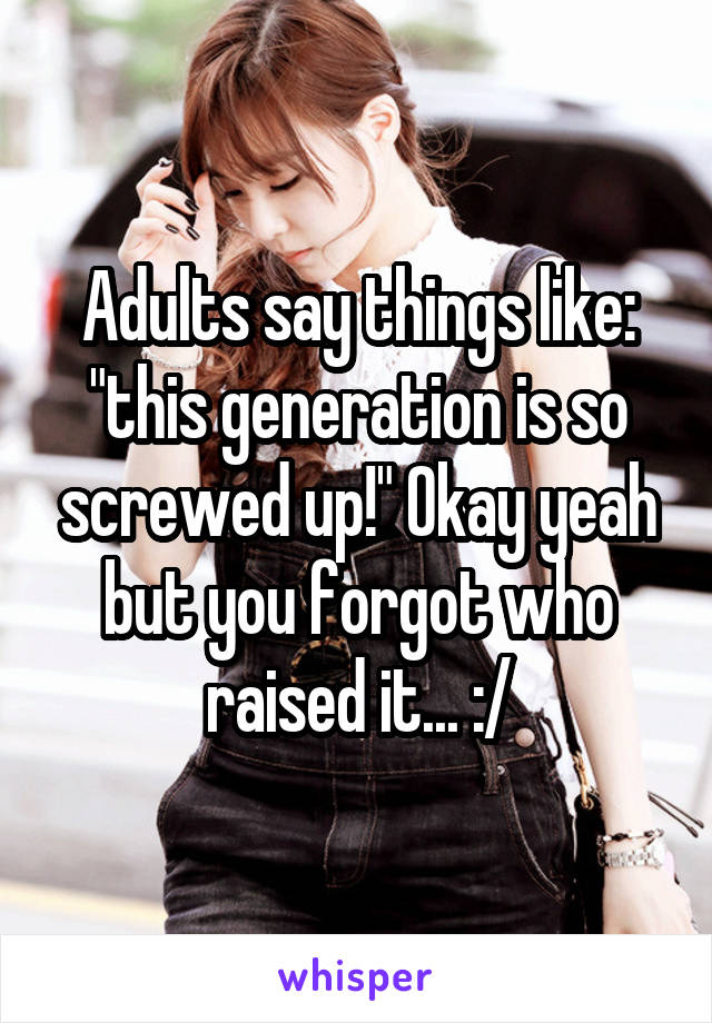 Adults say things like: "this generation is so screwed up!" Okay yeah but you forgot who raised it... :/