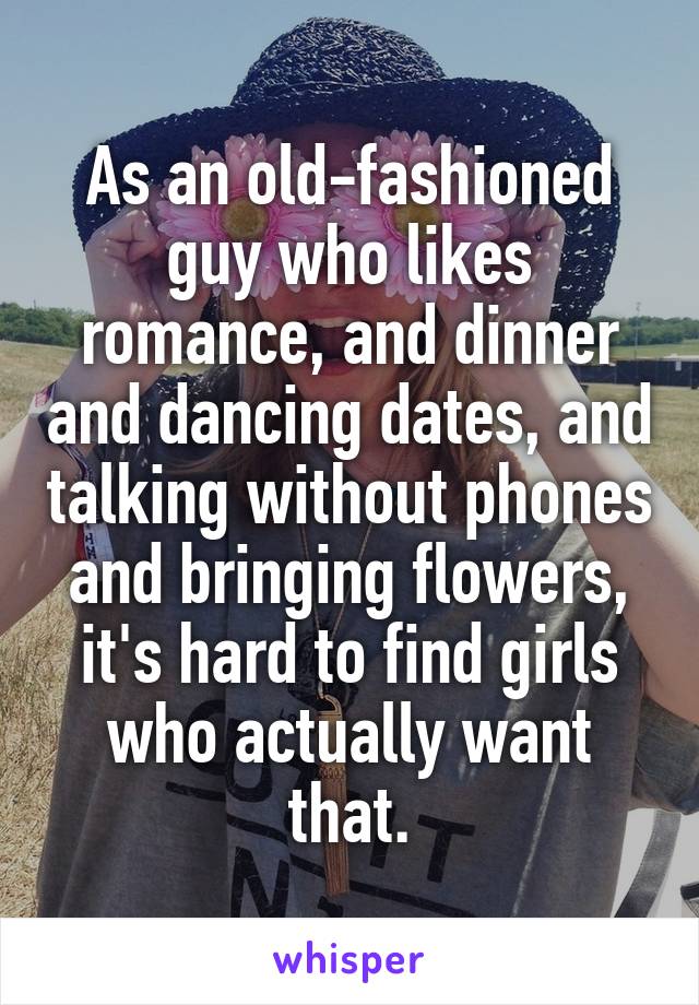 As an old-fashioned guy who likes romance, and dinner and dancing dates, and talking without phones and bringing flowers, it's hard to find girls who actually want that.