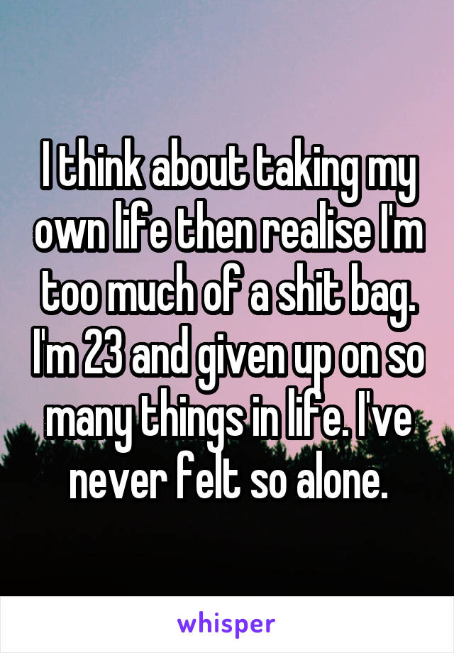 I think about taking my own life then realise I'm too much of a shit bag. I'm 23 and given up on so many things in life. I've never felt so alone.