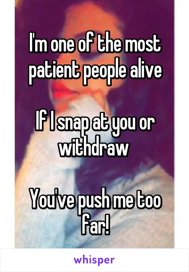 I'm one of the most patient people alive

If I snap at you or withdraw 

You've push me too far!