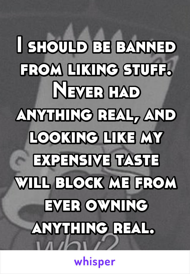 I should be banned from liking stuff. Never had anything real, and looking like my expensive taste will block me from ever owning anything real. 