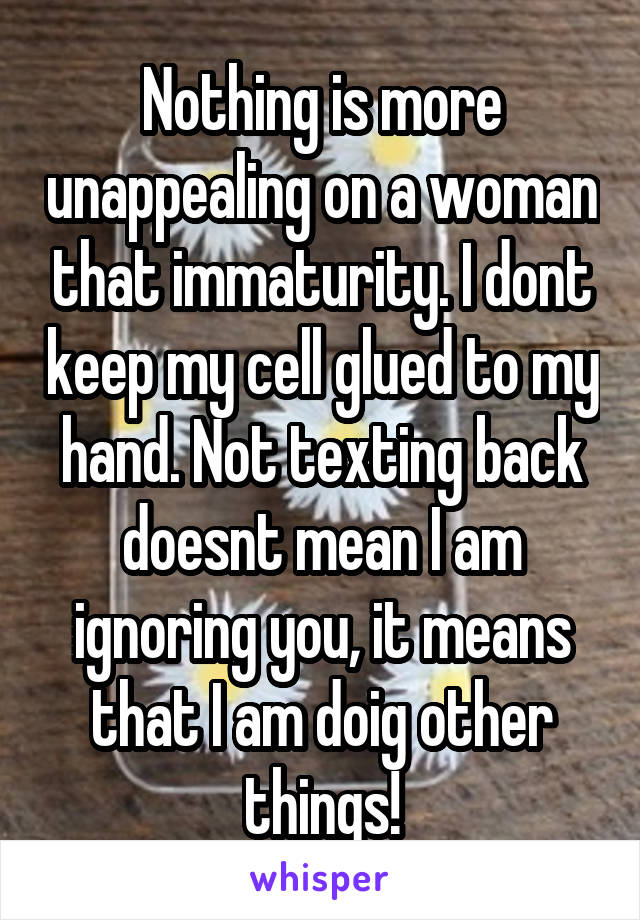 Nothing is more unappealing on a woman that immaturity. I dont keep my cell glued to my hand. Not texting back doesnt mean I am ignoring you, it means that I am doig other things!