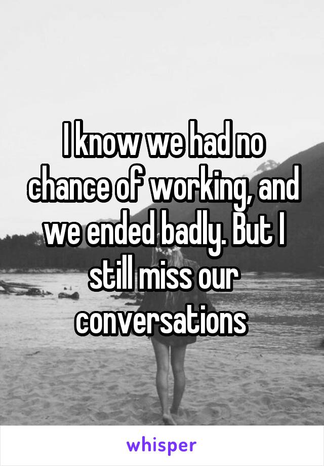 I know we had no chance of working, and we ended badly. But I still miss our conversations 