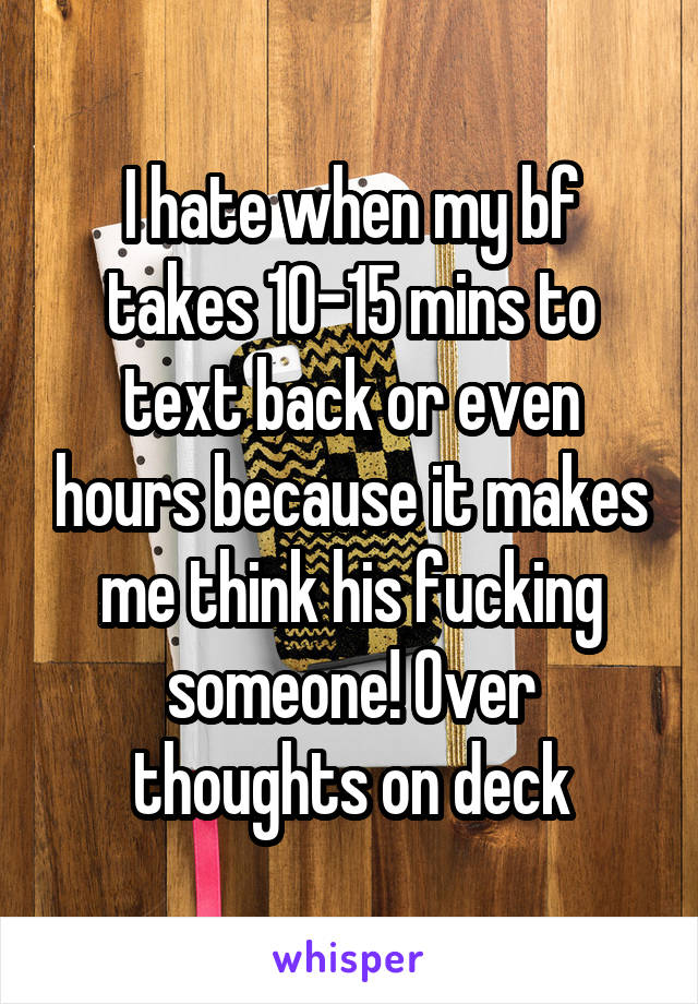 I hate when my bf takes 10-15 mins to text back or even hours because it makes me think his fucking someone! Over thoughts on deck