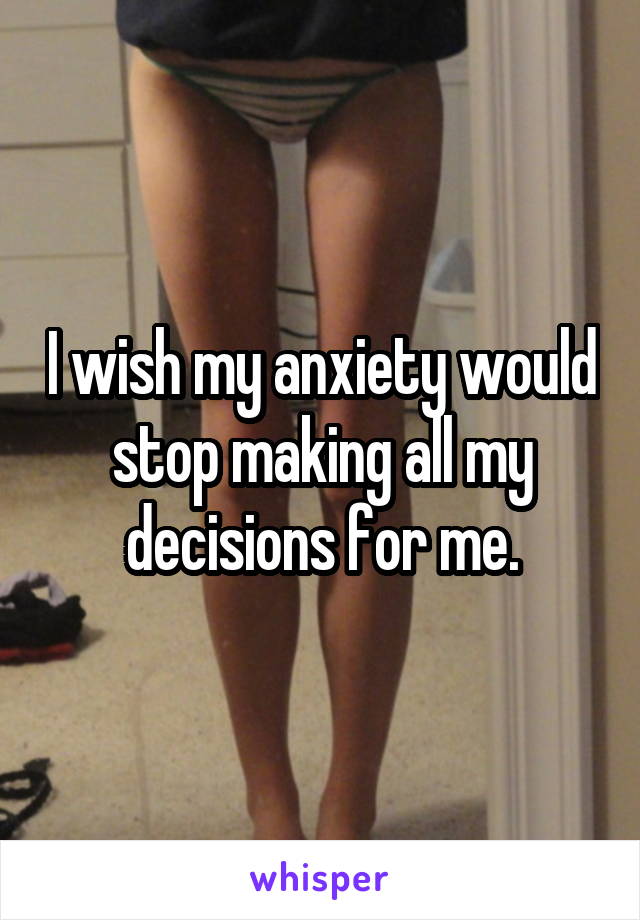 I wish my anxiety would stop making all my decisions for me.