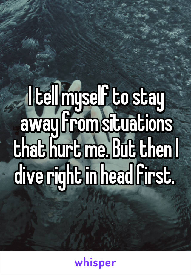 I tell myself to stay away from situations that hurt me. But then I dive right in head first. 