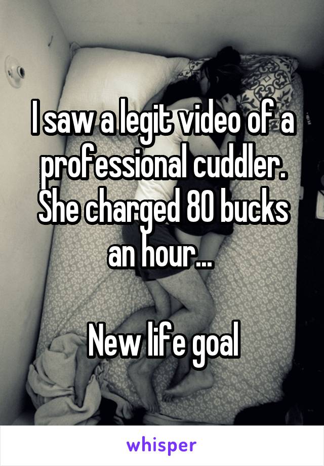 I saw a legit video of a professional cuddler. She charged 80 bucks an hour... 

New life goal