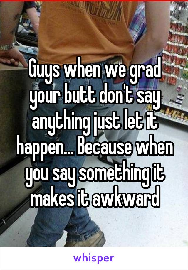 Guys when we grad your butt don't say anything just let it happen... Because when you say something it makes it awkward