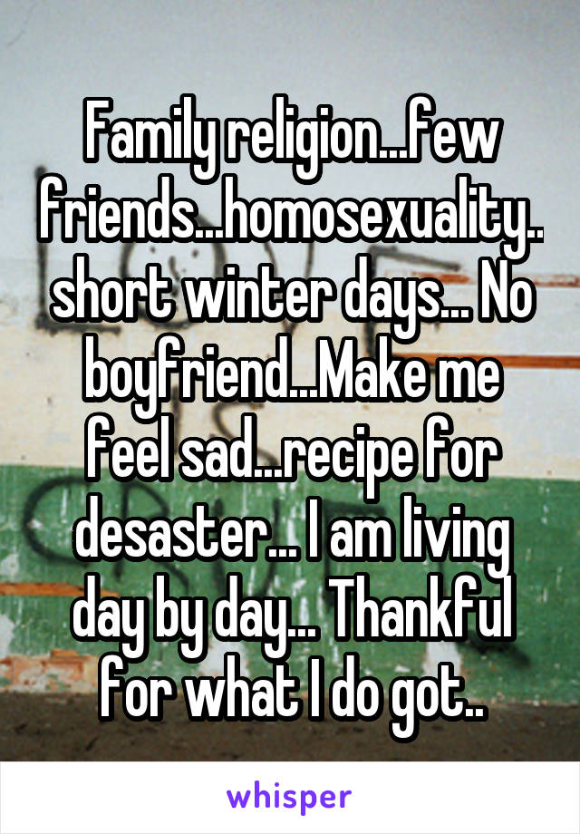 Family religion...few friends...homosexuality..short winter days... No boyfriend...Make me feel sad...recipe for desaster... I am living day by day... Thankful for what I do got..