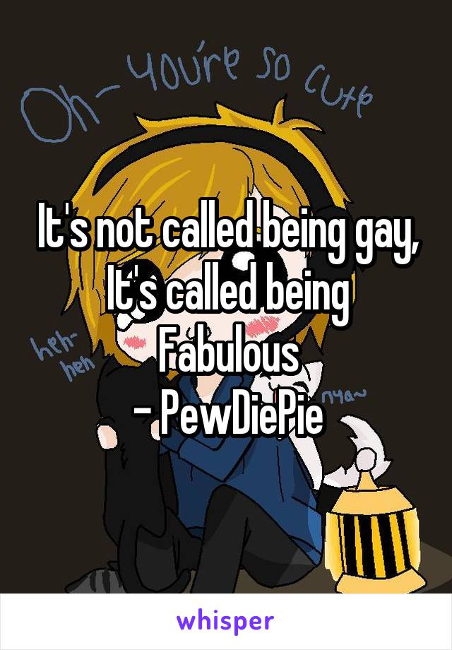 It's not called being gay,
It's called being
Fabulous
- PewDiePie