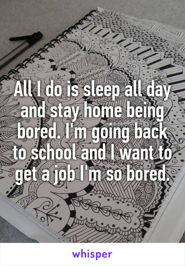 All I do is sleep all day and stay home being bored. I'm going back to school and I want to get a job I'm so bored.