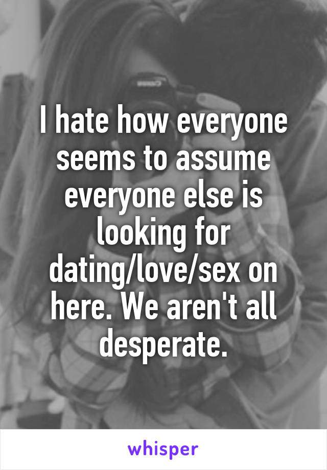 I hate how everyone seems to assume everyone else is looking for dating/love/sex on here. We aren't all desperate.