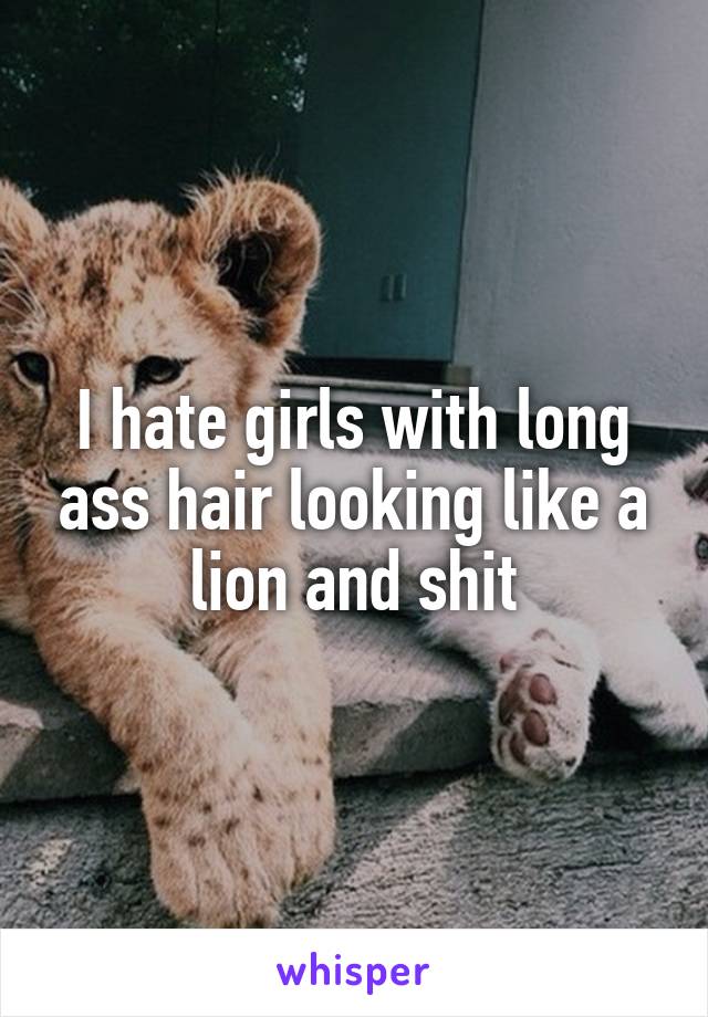 I hate girls with long ass hair looking like a lion and shit